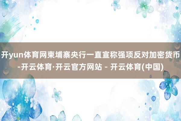 开yun体育网柬埔寨央行一直宣称强项反对加密货币-开云体育·开云官方网站 - 开云体育(中国)