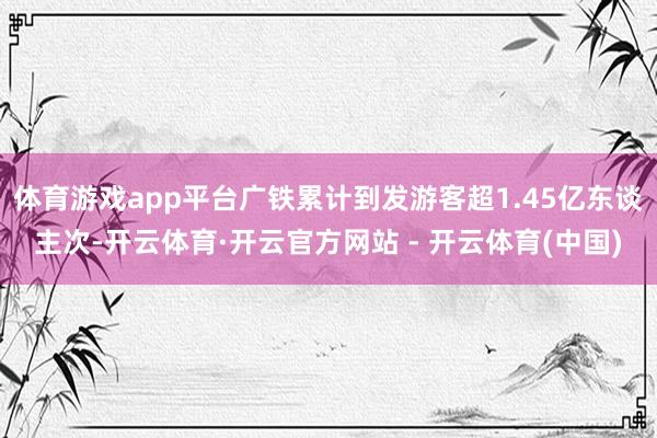 体育游戏app平台广铁累计到发游客超1.45亿东谈主次-开云体育·开云官方网站 - 开云体育(中国)