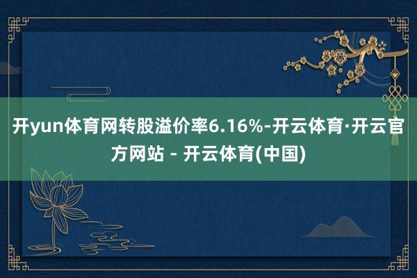 开yun体育网转股溢价率6.16%-开云体育·开云官方网站 - 开云体育(中国)