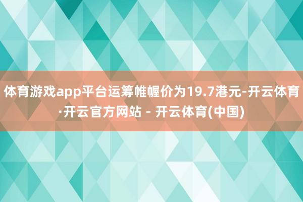 体育游戏app平台运筹帷幄价为19.7港元-开云体育·开云官方网站 - 开云体育(中国)