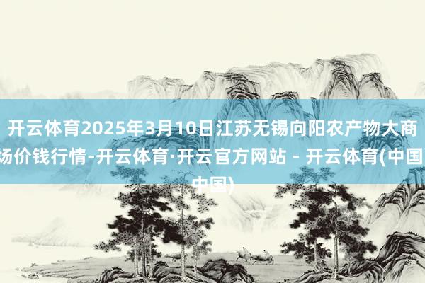 开云体育2025年3月10日江苏无锡向阳农产物大商场价钱行情-开云体育·开云官方网站 - 开云体育(中国)