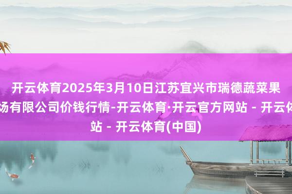 开云体育2025年3月10日江苏宜兴市瑞德蔬菜果品批发商场有限公司价钱行情-开云体育·开云官方网站 - 开云体育(中国)