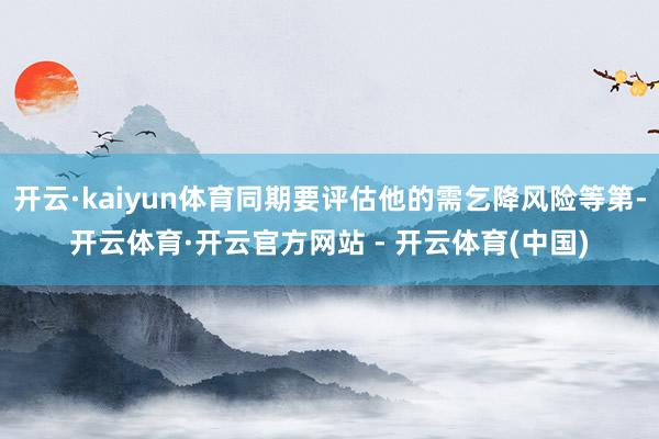 开云·kaiyun体育同期要评估他的需乞降风险等第-开云体育·开云官方网站 - 开云体育(中国)
