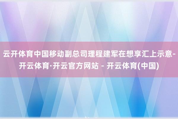 云开体育　　中国移动副总司理程建军在想享汇上示意-开云体育·开云官方网站 - 开云体育(中国)