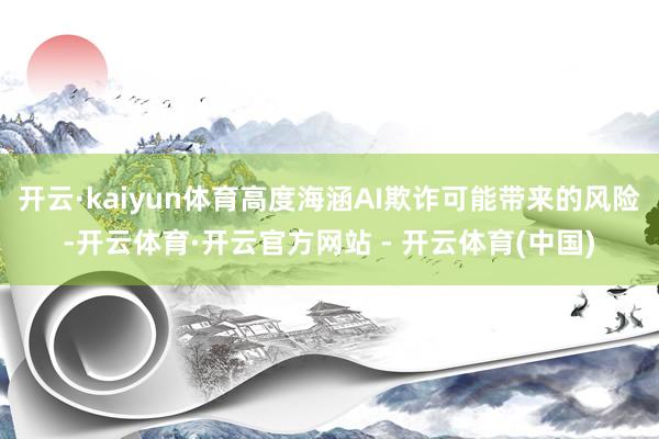 开云·kaiyun体育高度海涵AI欺诈可能带来的风险-开云体育·开云官方网站 - 开云体育(中国)