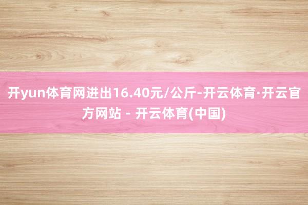 开yun体育网进出16.40元/公斤-开云体育·开云官方网站 - 开云体育(中国)