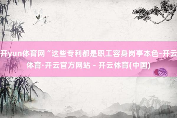 开yun体育网“这些专利都是职工容身岗亭本色-开云体育·开云官方网站 - 开云体育(中国)
