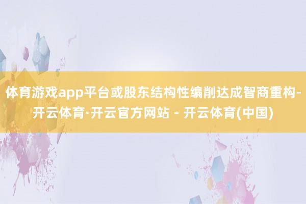 体育游戏app平台或股东结构性编削达成智商重构-开云体育·开云官方网站 - 开云体育(中国)