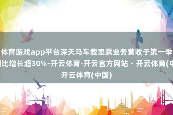 体育游戏app平台深天马车载表露业务营收于第一季度同比增长超30%-开云体育·开云官方网站 - 开云体育(中国)