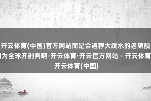 开云体育(中国)官方网站而是会遴荐大跳水的老旗舰呢？因为全球齐剖判啊-开云体育·开云官方网站 - 开云体育(中国)