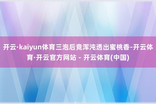 开云·kaiyun体育三泡后竟浑沌透出蜜桃香-开云体育·开云官方网站 - 开云体育(中国)