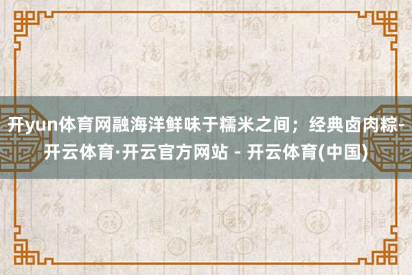 开yun体育网融海洋鲜味于糯米之间；经典卤肉粽-开云体育·开云官方网站 - 开云体育(中国)