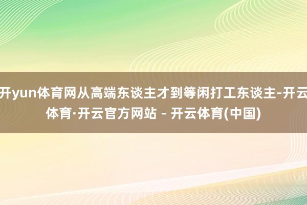 开yun体育网从高端东谈主才到等闲打工东谈主-开云体育·开云官方网站 - 开云体育(中国)
