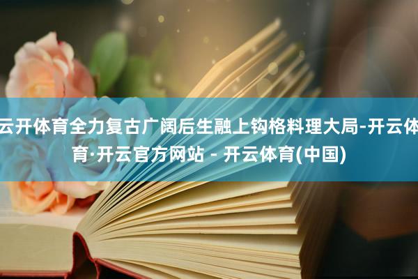 云开体育全力复古广阔后生融上钩格料理大局-开云体育·开云官方网站 - 开云体育(中国)