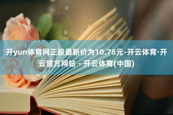 开yun体育网正股最新价为10.78元-开云体育·开云官方网站 - 开云体育(中国)
