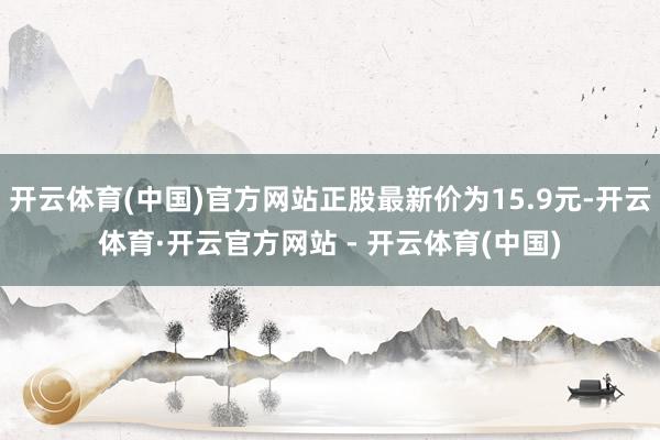 开云体育(中国)官方网站正股最新价为15.9元-开云体育·开云官方网站 - 开云体育(中国)