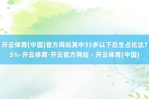 开云体育(中国)官方网站其中35岁以下后生占比达75%-开云体育·开云官方网站 - 开云体育(中国)