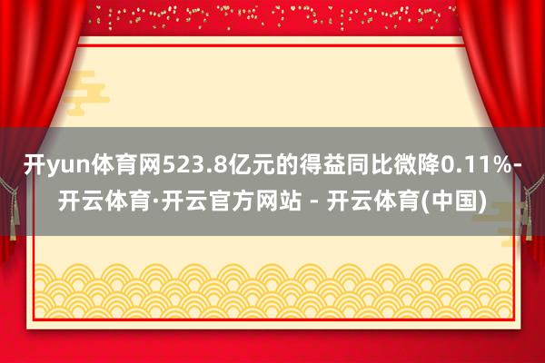 开yun体育网523.8亿元的得益同比微降0.11%-开云体育·开云官方网站 - 开云体育(中国)