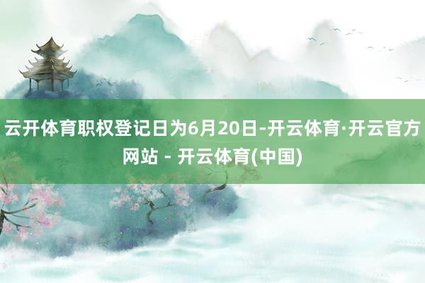 云开体育职权登记日为6月20日-开云体育·开云官方网站 - 开云体育(中国)