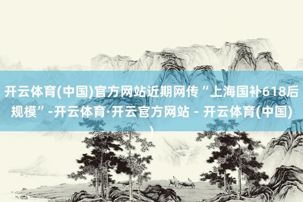 开云体育(中国)官方网站近期网传“上海国补618后规模”-开云体育·开云官方网站 - 开云体育(中国)