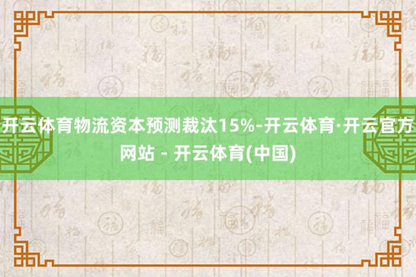 开云体育物流资本预测裁汰15%-开云体育·开云官方网站 - 开云体育(中国)