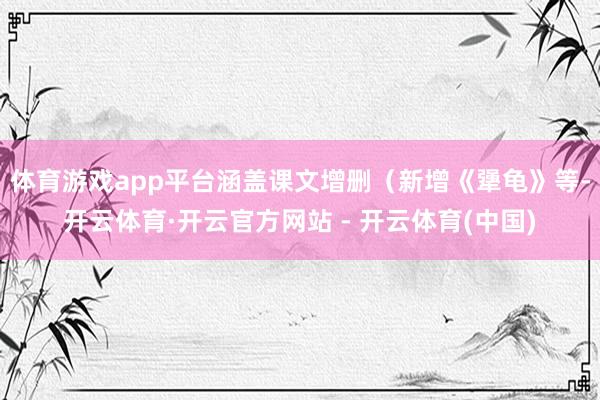 体育游戏app平台涵盖课文增删（新增《犟龟》等-开云体育·开云官方网站 - 开云体育(中国)