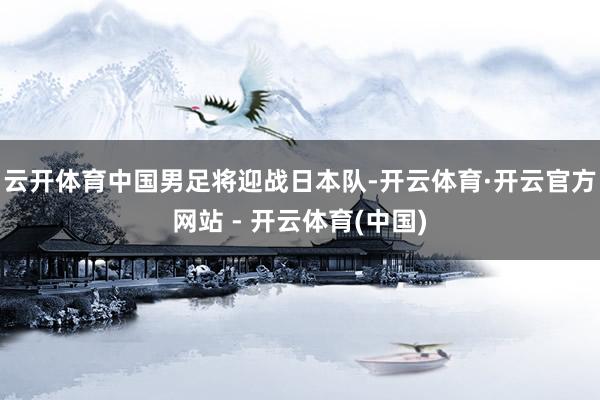 云开体育中国男足将迎战日本队-开云体育·开云官方网站 - 开云体育(中国)