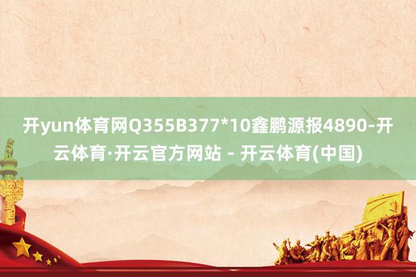 开yun体育网Q355B377*10鑫鹏源报4890-开云体育·开云官方网站 - 开云体育(中国)