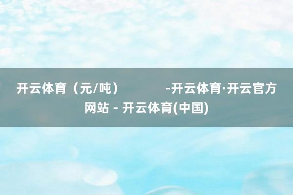 开云体育（元/吨）            -开云体育·开云官方网站 - 开云体育(中国)