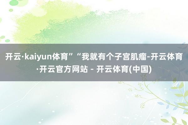 开云·kaiyun体育”“我就有个子宫肌瘤-开云体育·开云官方网站 - 开云体育(中国)