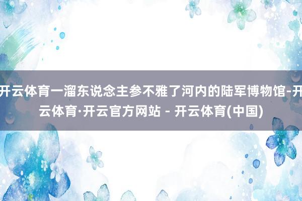 开云体育一溜东说念主参不雅了河内的陆军博物馆-开云体育·开云官方网站 - 开云体育(中国)