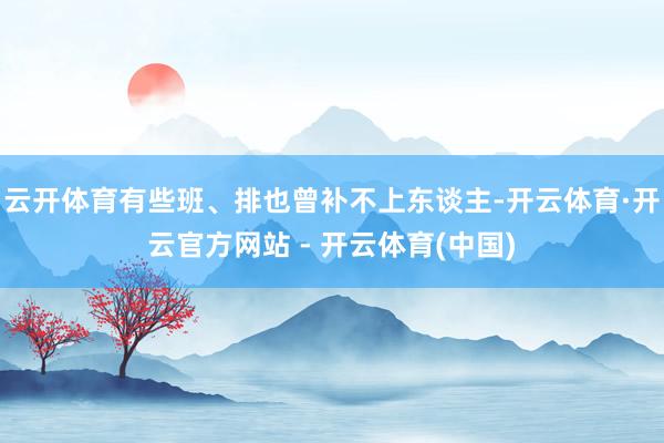 云开体育有些班、排也曾补不上东谈主-开云体育·开云官方网站 - 开云体育(中国)