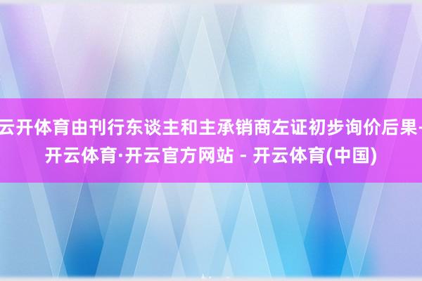 云开体育由刊行东谈主和主承销商左证初步询价后果-开云体育·开云官方网站 - 开云体育(中国)