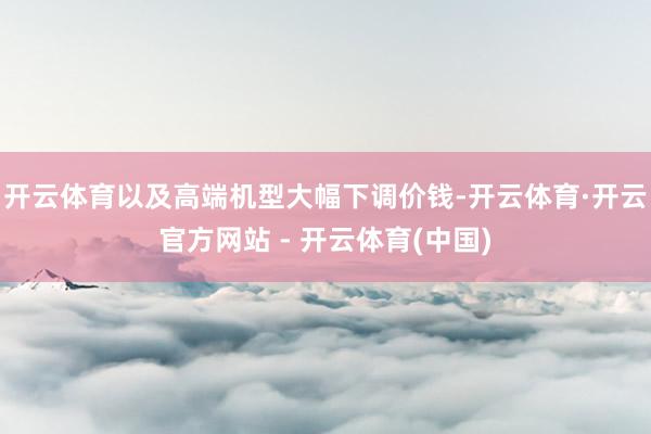 开云体育以及高端机型大幅下调价钱-开云体育·开云官方网站 - 开云体育(中国)