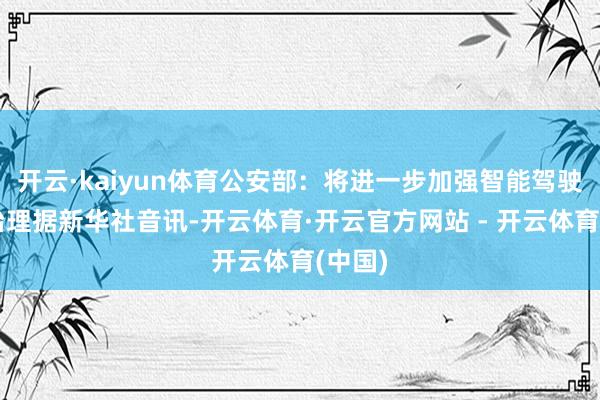 开云·kaiyun体育公安部：将进一步加强智能驾驶表率治理据新华社音讯-开云体育·开云官方网站 - 开云体育(中国)