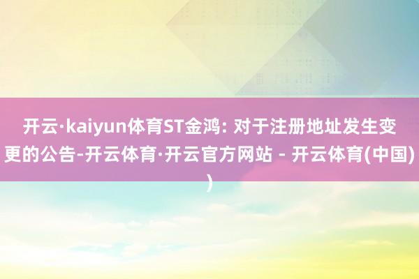 开云·kaiyun体育ST金鸿: 对于注册地址发生变更的公告-开云体育·开云官方网站 - 开云体育(中国)
