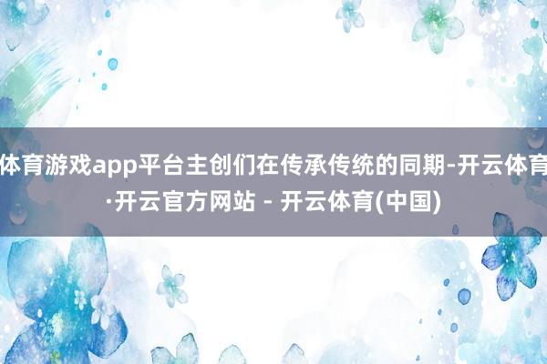 体育游戏app平台主创们在传承传统的同期-开云体育·开云官方网站 - 开云体育(中国)