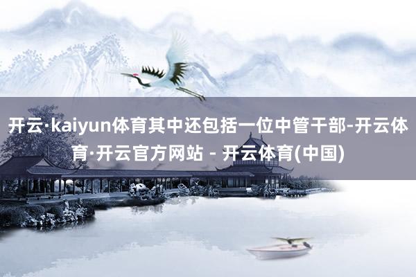 开云·kaiyun体育其中还包括一位中管干部-开云体育·开云官方网站 - 开云体育(中国)
