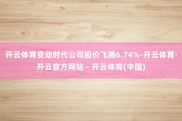 开云体育变动时代公司股价飞腾6.74%-开云体育·开云官方网站 - 开云体育(中国)