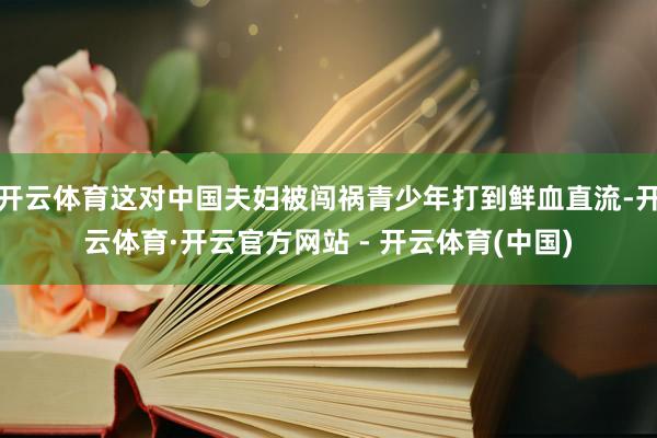 开云体育这对中国夫妇被闯祸青少年打到鲜血直流-开云体育·开云官方网站 - 开云体育(中国)