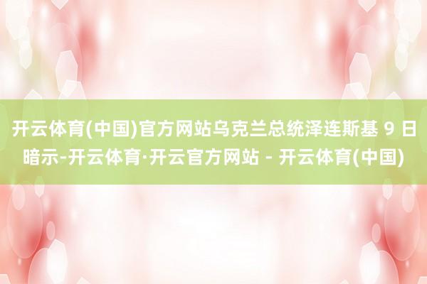 开云体育(中国)官方网站乌克兰总统泽连斯基 9 日暗示-开云体育·开云官方网站 - 开云体育(中国)