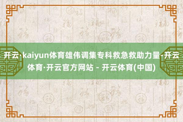 开云·kaiyun体育雄伟调集专科救急救助力量-开云体育·开云官方网站 - 开云体育(中国)