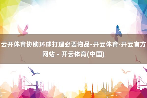 云开体育协助环球打理必要物品-开云体育·开云官方网站 - 开云体育(中国)