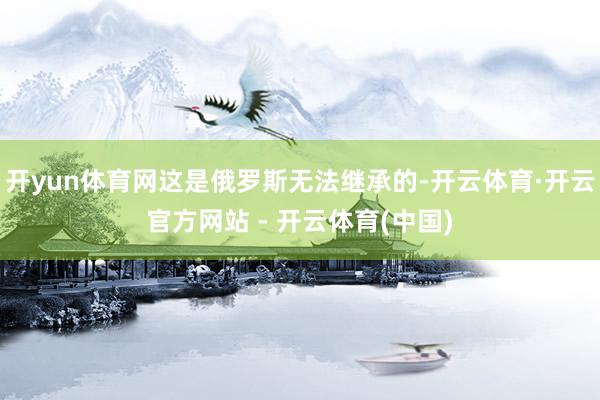 开yun体育网这是俄罗斯无法继承的-开云体育·开云官方网站 - 开云体育(中国)
