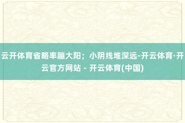 云开体育省略率蹦大阳；小阴线堆深远-开云体育·开云官方网站 - 开云体育(中国)