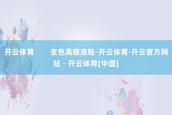 开云体育        玄色高跟凉鞋-开云体育·开云官方网站 - 开云体育(中国)