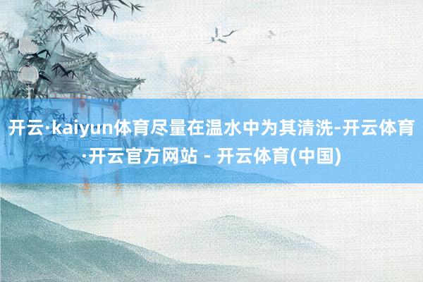 开云·kaiyun体育尽量在温水中为其清洗-开云体育·开云官方网站 - 开云体育(中国)