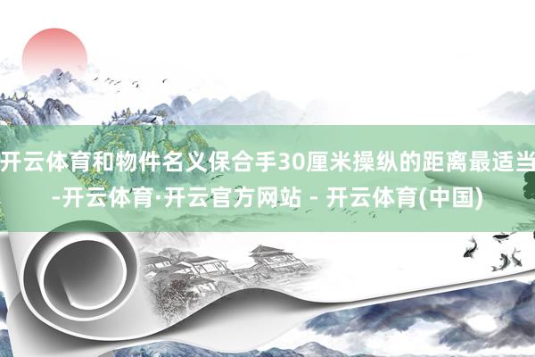 开云体育和物件名义保合手30厘米操纵的距离最适当-开云体育·开云官方网站 - 开云体育(中国)