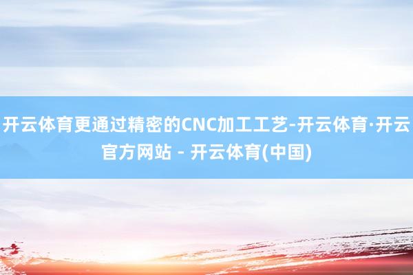 开云体育更通过精密的CNC加工工艺-开云体育·开云官方网站 - 开云体育(中国)