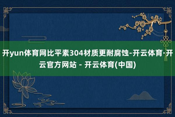开yun体育网比平素304材质更耐腐蚀-开云体育·开云官方网站 - 开云体育(中国)